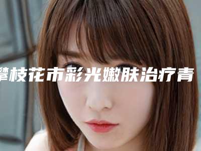 攀枝花市彩光嫩肤治疗青春痘医生精品医生汇总-攀枝花市刘永洪整形医生