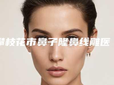 攀枝花市鼻子隆鼻线雕医院排行前十名全新公布(川西医学美容诊所实力很不错哦~)