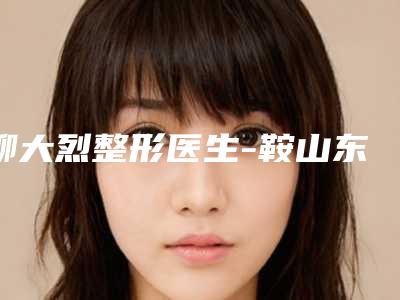 柳大烈整形医生-鞍山东鞍山医院整形美容科柳大烈医生失败眼袋修复价格透明