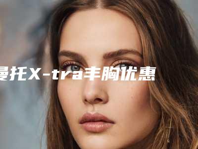 曼托X-tra丰胸优惠价格_曼托X-tra丰胸好多费用?