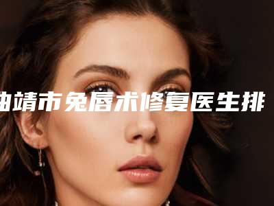 曲靖市兔唇术修复医生排行top10详情分析-李文华医生榜中排第几