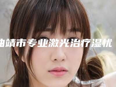 曲靖市专业激光治疗湿忧整形医院(曲靖市第一人民医院医学整形美容科是医美健康守护者)