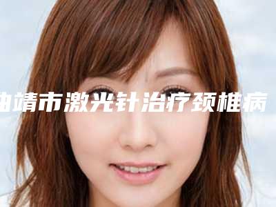 曲靖市激光针治疗颈椎病价格表钜惠出炉(2025年均价为:1797元)