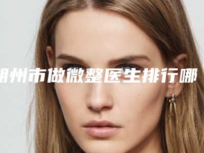 朔州市做微整医生排行哪里好-朔州市做微整整形医生