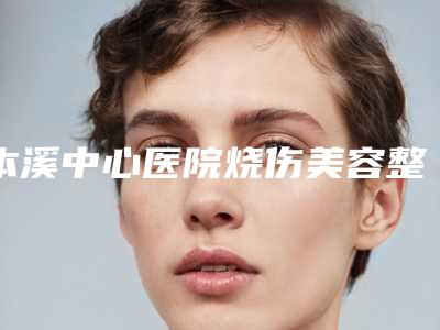 本溪中心医院烧伤美容整形外科中不中-推荐王小明医生,王晓明医生,孙平医生