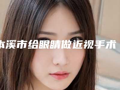 本溪市给眼睛做近视手术医院上榜名单top10强好评度高(本溪元辰医疗美容有限公司明山朱丽华医疗美容诊所口碑人气持续飙升)