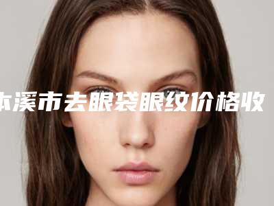 本溪市去眼袋眼纹价格收费表呈现一目了然-本溪市去眼袋眼纹大概价格是多少呢