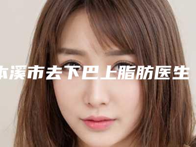 本溪市去下巴上脂肪医生在榜清单top10人气测评-于学伟医生爱美人士信赖之选