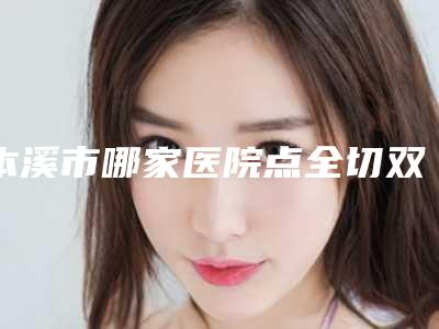 本溪市哪家医院点全切双眼皮好(本溪极美医疗美容诊所实力不俗_看口碑点评)