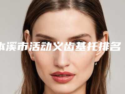 本溪市活动义齿基托排名榜前十位一文速览-本溪市活动义齿基托口腔医生