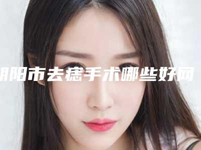朝阳市去痣手术哪些好网友力荐医院集中一览(朝阳市去痣手术整形医院)