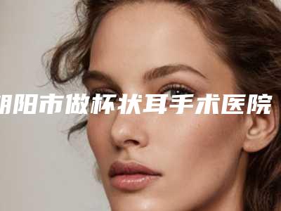 朝阳市做杯状耳手术医院整形-朝阳倾城医疗美容诊所门实力在线