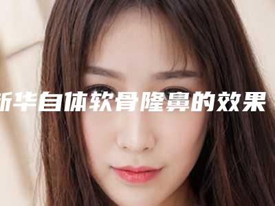 新华自体软骨隆鼻的效果怎样(自体软骨隆鼻后悔经历)