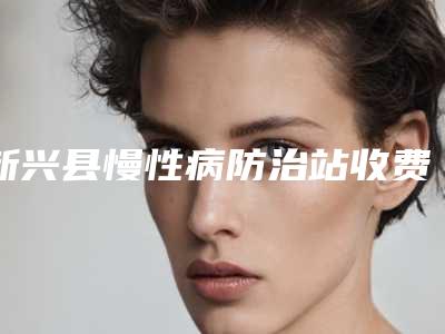 新兴县慢性病防治站收费明细2025年详情一览附下巴丰案例