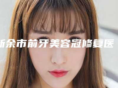 新余市前牙美容冠修复医院排行为你保驾护航(新余市前牙美容冠修复口腔医院超多推荐)