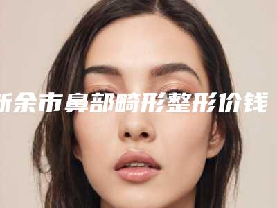 新余市鼻部畸形整形价钱医院上榜名单前五都在这儿(新余惠臻医疗美容诊所口碑特色有不同)