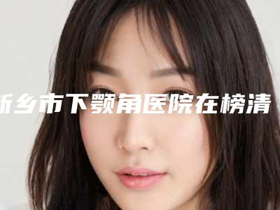新乡市下颚角医院在榜清单全新盘点（新乡长垣缔莱美医疗美容口碑好）