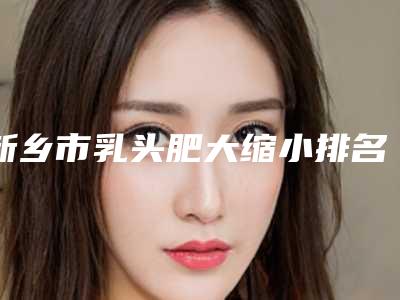 新乡市乳头肥大缩小排名前五综合,技术交流大展现(新乡市乳头肥大缩小整形医院)