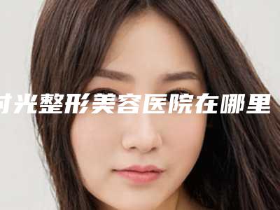 时光整形美容医院在哪里-推荐何晋龙医生,赵红梅医生