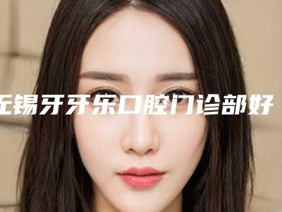 无锡牙牙乐口腔门诊部好吗-价位表2025新的已发布