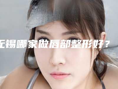 无锡哪家做唇部整形好?全新医院名单简介