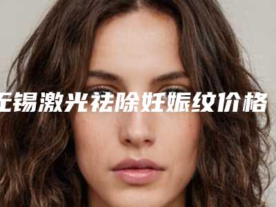 无锡激光祛除妊娠纹价格是需要多少钱,无锡激光祛除妊娠纹术便宜的医院是哪家