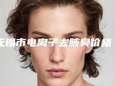 无锡市电离子去腋臭价格(收费标准)官方发布-近8个月均价为5240元