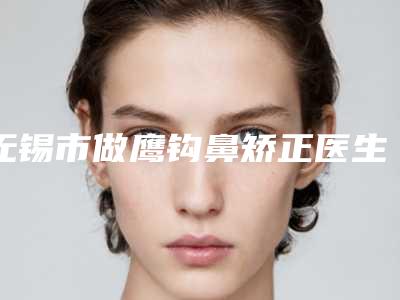 无锡市做鹰钩鼻矫正医生口碑榜汇总公示-无锡市做鹰钩鼻矫正医生