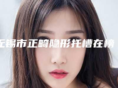 无锡市正畸隐形托槽在榜清单十强发布-无锡市正畸隐形托槽口腔医生