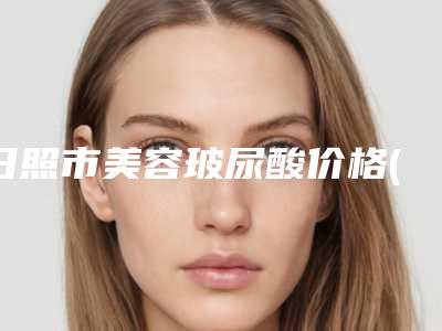 日照市美容玻尿酸价格(费用)清单2025出示-日照市美容玻尿酸费用一般在多少