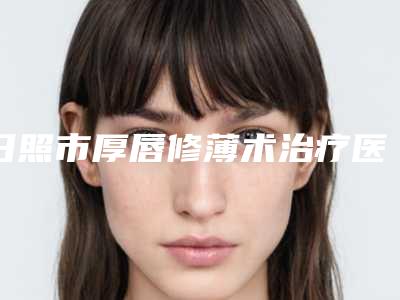 日照市厚唇修薄术治疗医生上榜名单前十佳更新汇总-王庆医生连续几年上榜