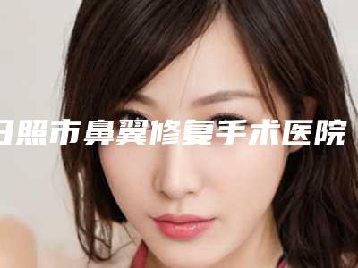 日照市鼻翼修复手术医院排名十强谁独占鳌头(日照医疗美容整形科人气口碑完胜私立)