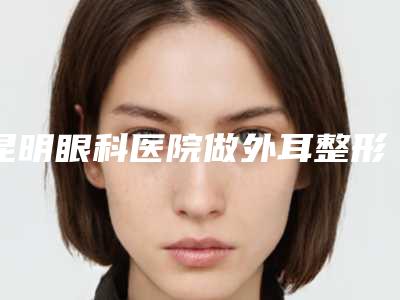 昆明眼科医院做外耳整形手术术的价格盘点