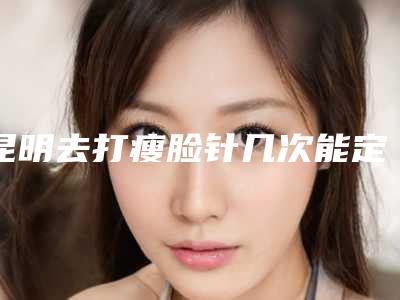 昆明去打瘦脸针几次能定型瘦脸针需要打几针定型