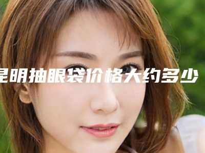 昆明抽眼袋价格大约多少钱(昆明抽眼袋价格为什么不同)