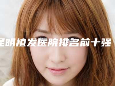 昆明植发医院排名前十强权威甄选[昆明植发医院榜单公布]