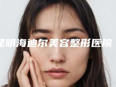 昆明海迪尔美容整形医院,昆明涵美医疗美容诊所各方技术和审美在线PK