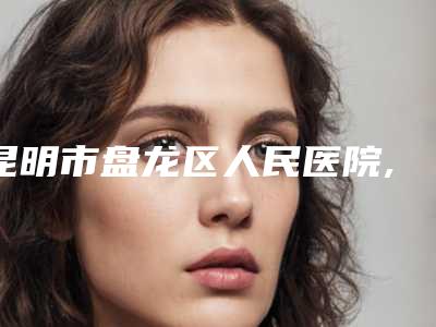 昆明市盘龙区人民医院,昆明昕雨医疗美容诊所哪个技术更上一楼