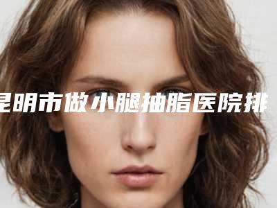 昆明市做小腿抽脂医院排名榜前十佳实力盘点(昆明前卫美眼整形专科诊所实力不凡值得选)