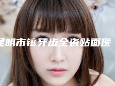 昆明市镶牙齿全瓷贴面医院排名榜界的中流砥柱(昆明市镶牙齿全瓷贴面口腔医院实力遥遥领先_列前三)