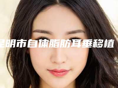 昆明市自体脂肪耳垂移植术2025价格表曝光-昆明市自体脂肪耳垂移植术失败修复价格贵不贵