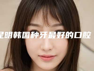 昆明韩国种牙最好的口腔医院排行榜!昆明大滇医院口腔科技术强口碑好