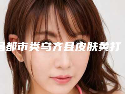 昌都市类乌齐县皮肤黄打美白针医院排名前八技术亮眼