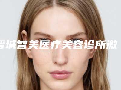 晋城智美医疗美容诊所激光治疗疤痕疙瘩痕一般都需要多少钱