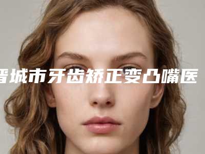 晋城市牙齿矫正变凸嘴医院上榜清单前十位免费公示（晋城市牙齿矫正变凸嘴整形医院）