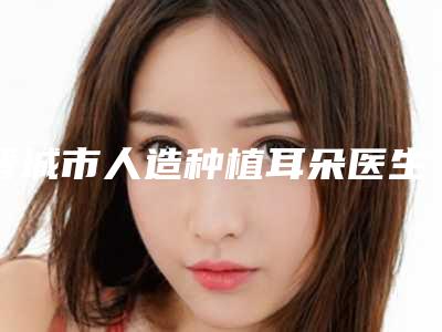 晋城市人造种植耳朵医生上榜清单前十强名单介绍-晋城市人造种植耳朵医生