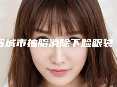 晋城市抽脂消除下睑眼袋价格表来袭(晋城市抽脂消除下睑眼袋大概费用价位)