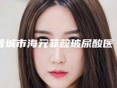 晋城市海元菲蕊玻尿酸医院排行前十位正式公布(晋城韩尚韩医疗美容门诊部实力派机构稳中求胜)