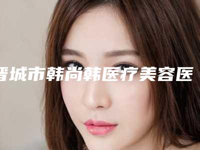 晋城市韩尚韩医疗美容医院,忻州美神整形医疗美容门诊部实力在线PK