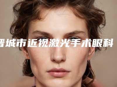晋城市近视激光手术眼科医生排行top10正规名单推荐-晋城市近视激光手术眼科医生